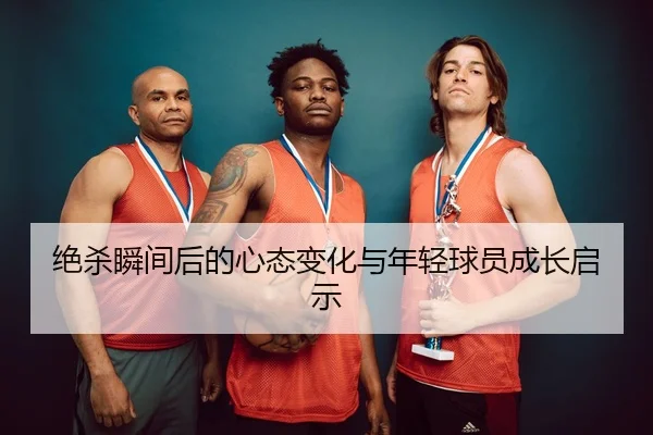绝杀瞬间后的心态变化与年轻球员成长启示